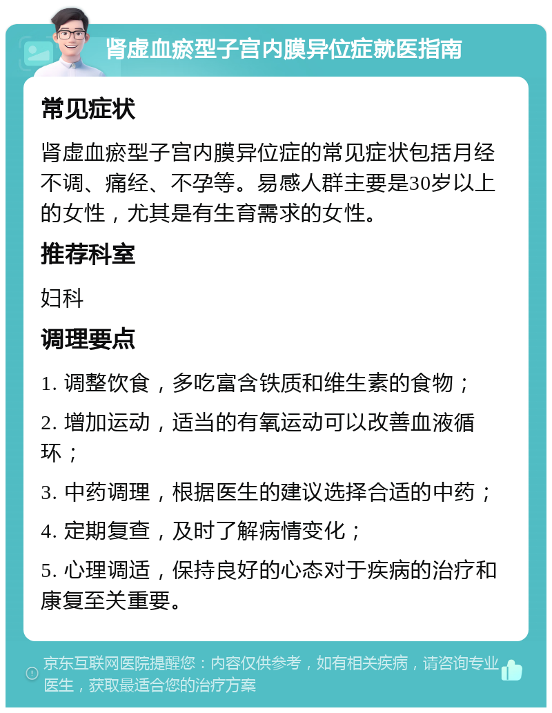 肾虚血瘀型子宫内膜异位症就医指南 常见症状 肾虚血瘀型子宫内膜异位症的常见症状包括月经不调、痛经、不孕等。易感人群主要是30岁以上的女性，尤其是有生育需求的女性。 推荐科室 妇科 调理要点 1. 调整饮食，多吃富含铁质和维生素的食物； 2. 增加运动，适当的有氧运动可以改善血液循环； 3. 中药调理，根据医生的建议选择合适的中药； 4. 定期复查，及时了解病情变化； 5. 心理调适，保持良好的心态对于疾病的治疗和康复至关重要。