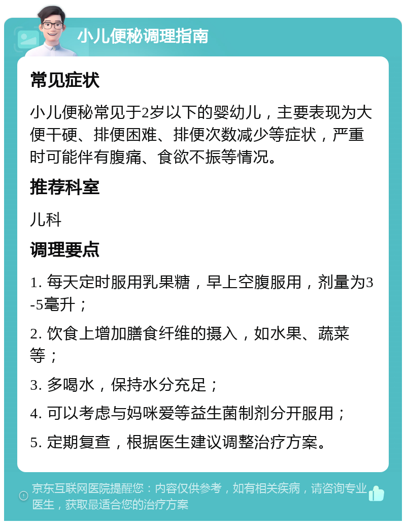 小儿便秘调理指南 常见症状 小儿便秘常见于2岁以下的婴幼儿，主要表现为大便干硬、排便困难、排便次数减少等症状，严重时可能伴有腹痛、食欲不振等情况。 推荐科室 儿科 调理要点 1. 每天定时服用乳果糖，早上空腹服用，剂量为3-5毫升； 2. 饮食上增加膳食纤维的摄入，如水果、蔬菜等； 3. 多喝水，保持水分充足； 4. 可以考虑与妈咪爱等益生菌制剂分开服用； 5. 定期复查，根据医生建议调整治疗方案。