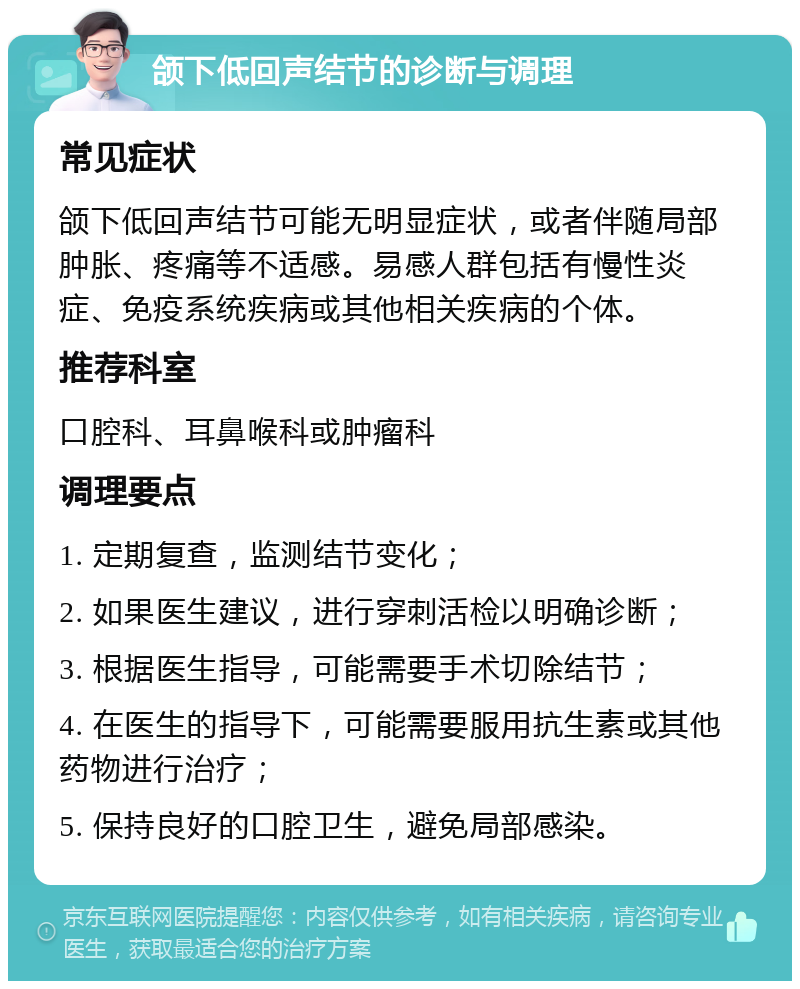 颌下低回声结节的诊断与调理 常见症状 颌下低回声结节可能无明显症状，或者伴随局部肿胀、疼痛等不适感。易感人群包括有慢性炎症、免疫系统疾病或其他相关疾病的个体。 推荐科室 口腔科、耳鼻喉科或肿瘤科 调理要点 1. 定期复查，监测结节变化； 2. 如果医生建议，进行穿刺活检以明确诊断； 3. 根据医生指导，可能需要手术切除结节； 4. 在医生的指导下，可能需要服用抗生素或其他药物进行治疗； 5. 保持良好的口腔卫生，避免局部感染。