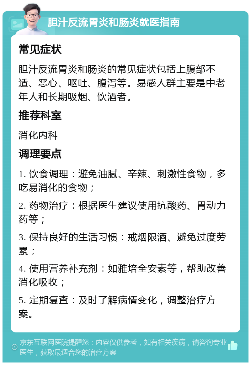 胆汁反流胃炎和肠炎就医指南 常见症状 胆汁反流胃炎和肠炎的常见症状包括上腹部不适、恶心、呕吐、腹泻等。易感人群主要是中老年人和长期吸烟、饮酒者。 推荐科室 消化内科 调理要点 1. 饮食调理：避免油腻、辛辣、刺激性食物，多吃易消化的食物； 2. 药物治疗：根据医生建议使用抗酸药、胃动力药等； 3. 保持良好的生活习惯：戒烟限酒、避免过度劳累； 4. 使用营养补充剂：如雅培全安素等，帮助改善消化吸收； 5. 定期复查：及时了解病情变化，调整治疗方案。