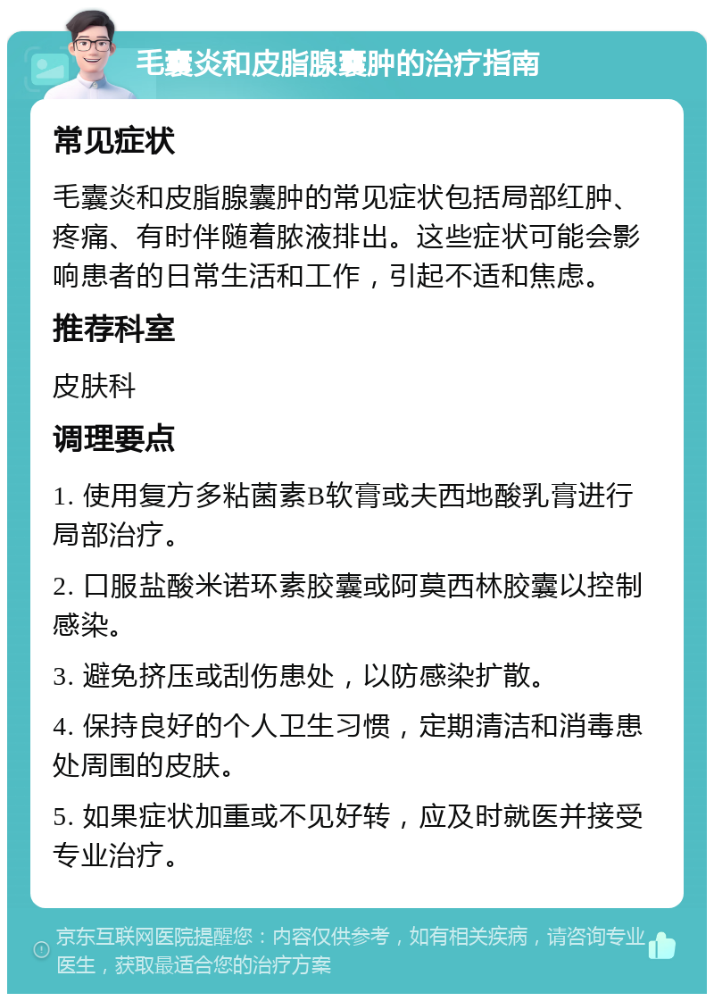 毛囊炎和皮脂腺囊肿的治疗指南 常见症状 毛囊炎和皮脂腺囊肿的常见症状包括局部红肿、疼痛、有时伴随着脓液排出。这些症状可能会影响患者的日常生活和工作，引起不适和焦虑。 推荐科室 皮肤科 调理要点 1. 使用复方多粘菌素B软膏或夫西地酸乳膏进行局部治疗。 2. 口服盐酸米诺环素胶囊或阿莫西林胶囊以控制感染。 3. 避免挤压或刮伤患处，以防感染扩散。 4. 保持良好的个人卫生习惯，定期清洁和消毒患处周围的皮肤。 5. 如果症状加重或不见好转，应及时就医并接受专业治疗。