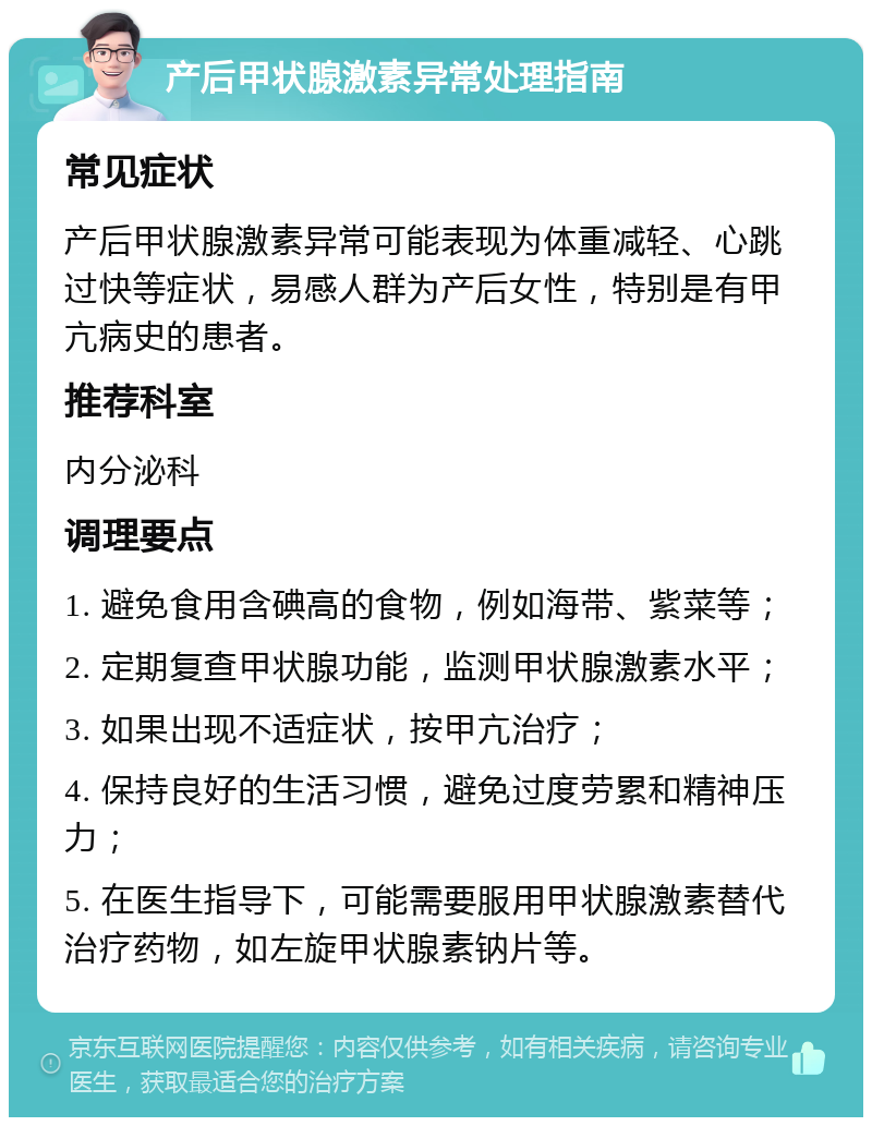 产后甲状腺激素异常处理指南 常见症状 产后甲状腺激素异常可能表现为体重减轻、心跳过快等症状，易感人群为产后女性，特别是有甲亢病史的患者。 推荐科室 内分泌科 调理要点 1. 避免食用含碘高的食物，例如海带、紫菜等； 2. 定期复查甲状腺功能，监测甲状腺激素水平； 3. 如果出现不适症状，按甲亢治疗； 4. 保持良好的生活习惯，避免过度劳累和精神压力； 5. 在医生指导下，可能需要服用甲状腺激素替代治疗药物，如左旋甲状腺素钠片等。