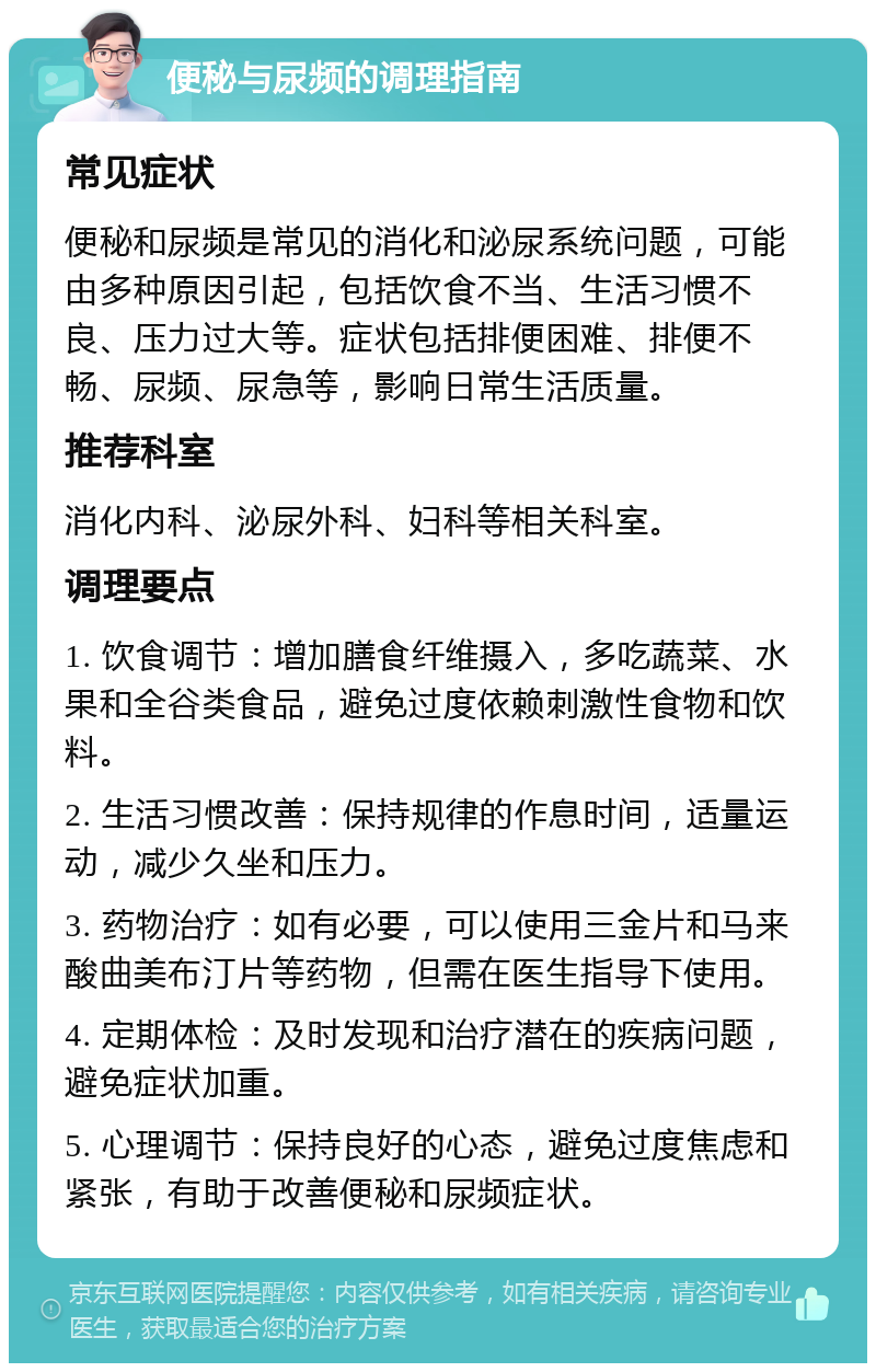 便秘与尿频的调理指南 常见症状 便秘和尿频是常见的消化和泌尿系统问题，可能由多种原因引起，包括饮食不当、生活习惯不良、压力过大等。症状包括排便困难、排便不畅、尿频、尿急等，影响日常生活质量。 推荐科室 消化内科、泌尿外科、妇科等相关科室。 调理要点 1. 饮食调节：增加膳食纤维摄入，多吃蔬菜、水果和全谷类食品，避免过度依赖刺激性食物和饮料。 2. 生活习惯改善：保持规律的作息时间，适量运动，减少久坐和压力。 3. 药物治疗：如有必要，可以使用三金片和马来酸曲美布汀片等药物，但需在医生指导下使用。 4. 定期体检：及时发现和治疗潜在的疾病问题，避免症状加重。 5. 心理调节：保持良好的心态，避免过度焦虑和紧张，有助于改善便秘和尿频症状。