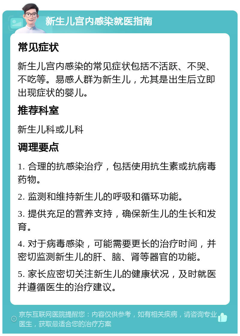 新生儿宫内感染就医指南 常见症状 新生儿宫内感染的常见症状包括不活跃、不哭、不吃等。易感人群为新生儿，尤其是出生后立即出现症状的婴儿。 推荐科室 新生儿科或儿科 调理要点 1. 合理的抗感染治疗，包括使用抗生素或抗病毒药物。 2. 监测和维持新生儿的呼吸和循环功能。 3. 提供充足的营养支持，确保新生儿的生长和发育。 4. 对于病毒感染，可能需要更长的治疗时间，并密切监测新生儿的肝、脑、肾等器官的功能。 5. 家长应密切关注新生儿的健康状况，及时就医并遵循医生的治疗建议。