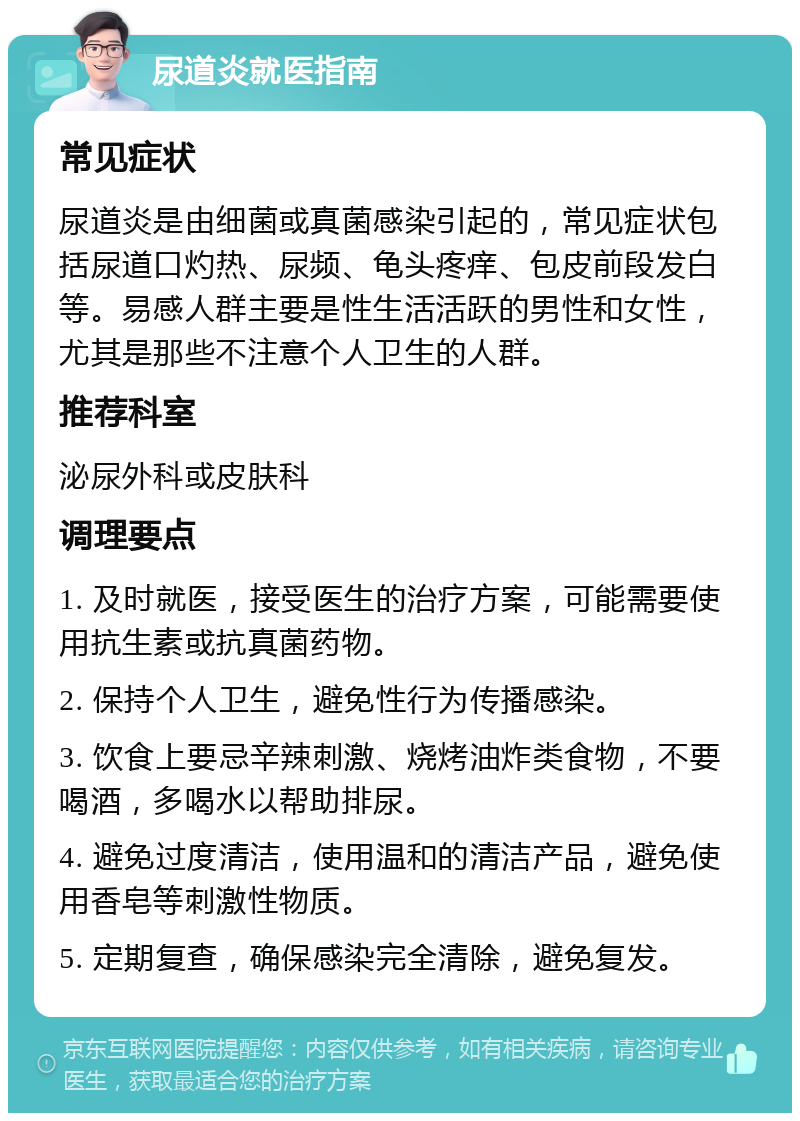 尿道炎就医指南 常见症状 尿道炎是由细菌或真菌感染引起的，常见症状包括尿道口灼热、尿频、龟头疼痒、包皮前段发白等。易感人群主要是性生活活跃的男性和女性，尤其是那些不注意个人卫生的人群。 推荐科室 泌尿外科或皮肤科 调理要点 1. 及时就医，接受医生的治疗方案，可能需要使用抗生素或抗真菌药物。 2. 保持个人卫生，避免性行为传播感染。 3. 饮食上要忌辛辣刺激、烧烤油炸类食物，不要喝酒，多喝水以帮助排尿。 4. 避免过度清洁，使用温和的清洁产品，避免使用香皂等刺激性物质。 5. 定期复查，确保感染完全清除，避免复发。