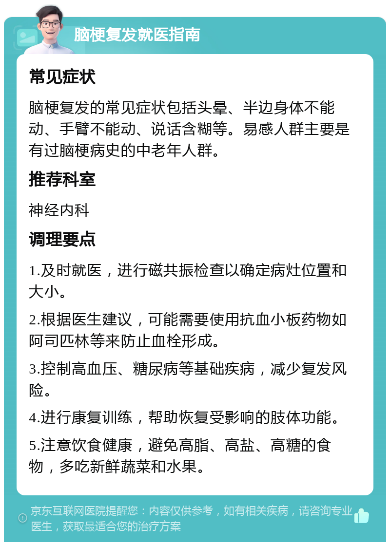 脑梗复发就医指南 常见症状 脑梗复发的常见症状包括头晕、半边身体不能动、手臂不能动、说话含糊等。易感人群主要是有过脑梗病史的中老年人群。 推荐科室 神经内科 调理要点 1.及时就医，进行磁共振检查以确定病灶位置和大小。 2.根据医生建议，可能需要使用抗血小板药物如阿司匹林等来防止血栓形成。 3.控制高血压、糖尿病等基础疾病，减少复发风险。 4.进行康复训练，帮助恢复受影响的肢体功能。 5.注意饮食健康，避免高脂、高盐、高糖的食物，多吃新鲜蔬菜和水果。