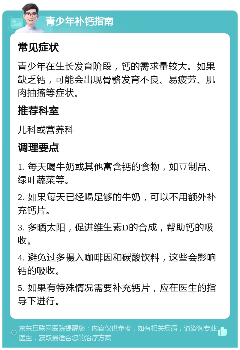 青少年补钙指南 常见症状 青少年在生长发育阶段，钙的需求量较大。如果缺乏钙，可能会出现骨骼发育不良、易疲劳、肌肉抽搐等症状。 推荐科室 儿科或营养科 调理要点 1. 每天喝牛奶或其他富含钙的食物，如豆制品、绿叶蔬菜等。 2. 如果每天已经喝足够的牛奶，可以不用额外补充钙片。 3. 多晒太阳，促进维生素D的合成，帮助钙的吸收。 4. 避免过多摄入咖啡因和碳酸饮料，这些会影响钙的吸收。 5. 如果有特殊情况需要补充钙片，应在医生的指导下进行。