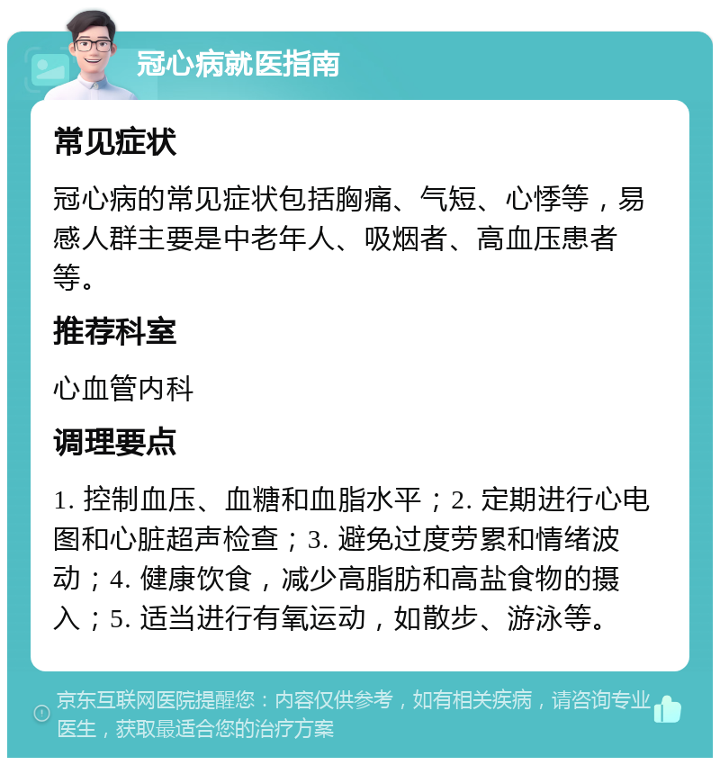 冠心病就医指南 常见症状 冠心病的常见症状包括胸痛、气短、心悸等，易感人群主要是中老年人、吸烟者、高血压患者等。 推荐科室 心血管内科 调理要点 1. 控制血压、血糖和血脂水平；2. 定期进行心电图和心脏超声检查；3. 避免过度劳累和情绪波动；4. 健康饮食，减少高脂肪和高盐食物的摄入；5. 适当进行有氧运动，如散步、游泳等。