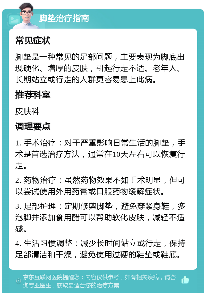 脚垫治疗指南 常见症状 脚垫是一种常见的足部问题，主要表现为脚底出现硬化、增厚的皮肤，引起行走不适。老年人、长期站立或行走的人群更容易患上此病。 推荐科室 皮肤科 调理要点 1. 手术治疗：对于严重影响日常生活的脚垫，手术是首选治疗方法，通常在10天左右可以恢复行走。 2. 药物治疗：虽然药物效果不如手术明显，但可以尝试使用外用药膏或口服药物缓解症状。 3. 足部护理：定期修剪脚垫，避免穿紧身鞋，多泡脚并添加食用醋可以帮助软化皮肤，减轻不适感。 4. 生活习惯调整：减少长时间站立或行走，保持足部清洁和干燥，避免使用过硬的鞋垫或鞋底。