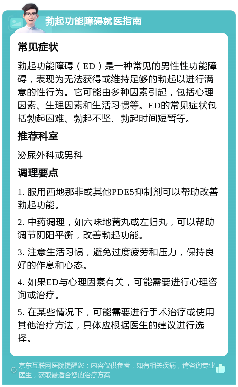 勃起功能障碍就医指南 常见症状 勃起功能障碍（ED）是一种常见的男性性功能障碍，表现为无法获得或维持足够的勃起以进行满意的性行为。它可能由多种因素引起，包括心理因素、生理因素和生活习惯等。ED的常见症状包括勃起困难、勃起不坚、勃起时间短暂等。 推荐科室 泌尿外科或男科 调理要点 1. 服用西地那非或其他PDE5抑制剂可以帮助改善勃起功能。 2. 中药调理，如六味地黄丸或左归丸，可以帮助调节阴阳平衡，改善勃起功能。 3. 注意生活习惯，避免过度疲劳和压力，保持良好的作息和心态。 4. 如果ED与心理因素有关，可能需要进行心理咨询或治疗。 5. 在某些情况下，可能需要进行手术治疗或使用其他治疗方法，具体应根据医生的建议进行选择。