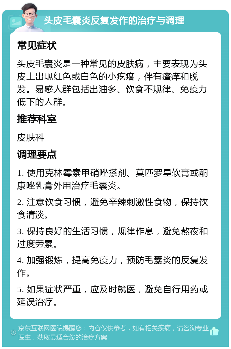 头皮毛囊炎反复发作的治疗与调理 常见症状 头皮毛囊炎是一种常见的皮肤病，主要表现为头皮上出现红色或白色的小疙瘩，伴有瘙痒和脱发。易感人群包括出油多、饮食不规律、免疫力低下的人群。 推荐科室 皮肤科 调理要点 1. 使用克林霉素甲硝唑搽剂、莫匹罗星软膏或酮康唑乳膏外用治疗毛囊炎。 2. 注意饮食习惯，避免辛辣刺激性食物，保持饮食清淡。 3. 保持良好的生活习惯，规律作息，避免熬夜和过度劳累。 4. 加强锻炼，提高免疫力，预防毛囊炎的反复发作。 5. 如果症状严重，应及时就医，避免自行用药或延误治疗。