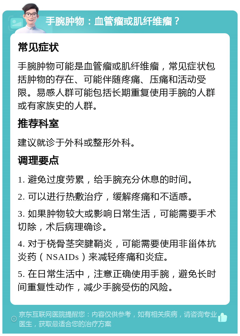 手腕肿物：血管瘤或肌纤维瘤？ 常见症状 手腕肿物可能是血管瘤或肌纤维瘤，常见症状包括肿物的存在、可能伴随疼痛、压痛和活动受限。易感人群可能包括长期重复使用手腕的人群或有家族史的人群。 推荐科室 建议就诊于外科或整形外科。 调理要点 1. 避免过度劳累，给手腕充分休息的时间。 2. 可以进行热敷治疗，缓解疼痛和不适感。 3. 如果肿物较大或影响日常生活，可能需要手术切除，术后病理确诊。 4. 对于桡骨茎突腱鞘炎，可能需要使用非甾体抗炎药（NSAIDs）来减轻疼痛和炎症。 5. 在日常生活中，注意正确使用手腕，避免长时间重复性动作，减少手腕受伤的风险。