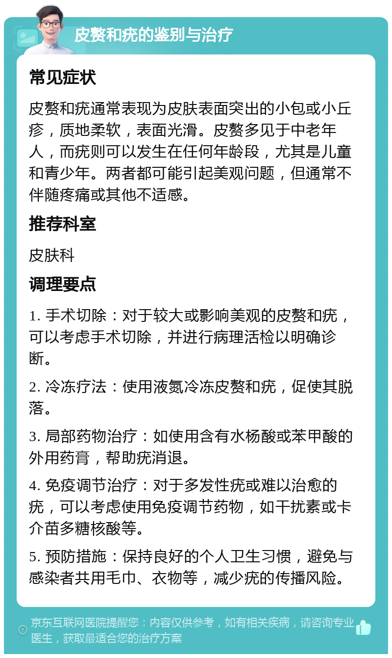 皮赘和疣的鉴别与治疗 常见症状 皮赘和疣通常表现为皮肤表面突出的小包或小丘疹，质地柔软，表面光滑。皮赘多见于中老年人，而疣则可以发生在任何年龄段，尤其是儿童和青少年。两者都可能引起美观问题，但通常不伴随疼痛或其他不适感。 推荐科室 皮肤科 调理要点 1. 手术切除：对于较大或影响美观的皮赘和疣，可以考虑手术切除，并进行病理活检以明确诊断。 2. 冷冻疗法：使用液氮冷冻皮赘和疣，促使其脱落。 3. 局部药物治疗：如使用含有水杨酸或苯甲酸的外用药膏，帮助疣消退。 4. 免疫调节治疗：对于多发性疣或难以治愈的疣，可以考虑使用免疫调节药物，如干扰素或卡介苗多糖核酸等。 5. 预防措施：保持良好的个人卫生习惯，避免与感染者共用毛巾、衣物等，减少疣的传播风险。