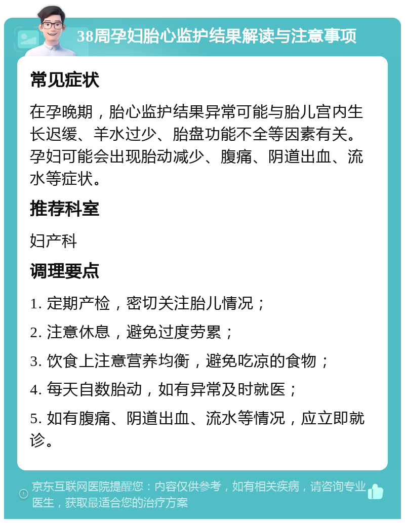 38周孕妇胎心监护结果解读与注意事项 常见症状 在孕晚期，胎心监护结果异常可能与胎儿宫内生长迟缓、羊水过少、胎盘功能不全等因素有关。孕妇可能会出现胎动减少、腹痛、阴道出血、流水等症状。 推荐科室 妇产科 调理要点 1. 定期产检，密切关注胎儿情况； 2. 注意休息，避免过度劳累； 3. 饮食上注意营养均衡，避免吃凉的食物； 4. 每天自数胎动，如有异常及时就医； 5. 如有腹痛、阴道出血、流水等情况，应立即就诊。