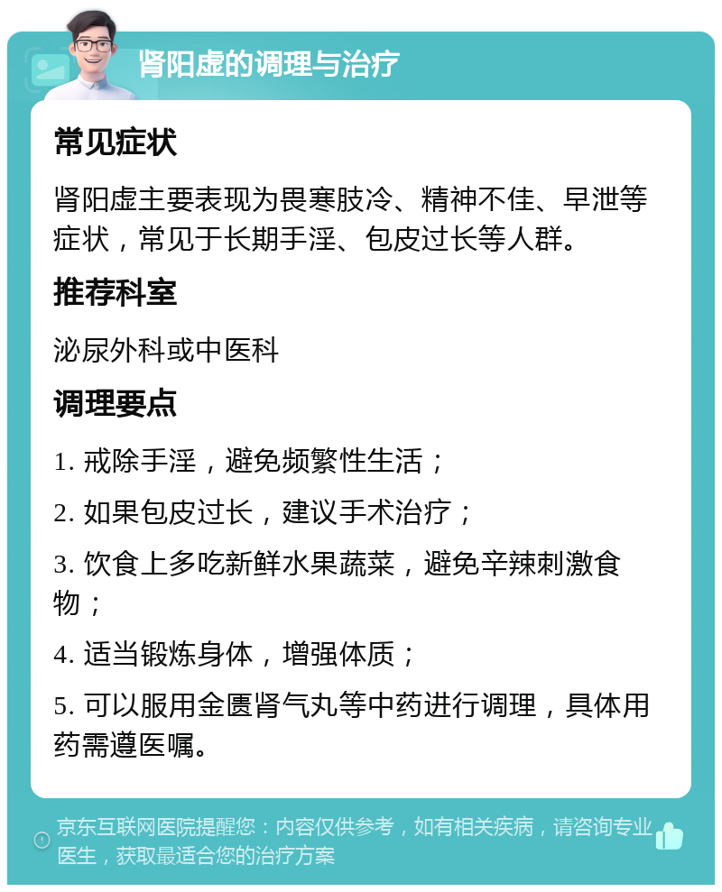 肾阳虚的调理与治疗 常见症状 肾阳虚主要表现为畏寒肢冷、精神不佳、早泄等症状，常见于长期手淫、包皮过长等人群。 推荐科室 泌尿外科或中医科 调理要点 1. 戒除手淫，避免频繁性生活； 2. 如果包皮过长，建议手术治疗； 3. 饮食上多吃新鲜水果蔬菜，避免辛辣刺激食物； 4. 适当锻炼身体，增强体质； 5. 可以服用金匮肾气丸等中药进行调理，具体用药需遵医嘱。