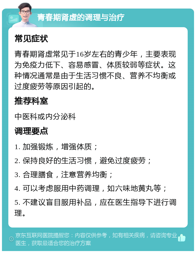 青春期肾虚的调理与治疗 常见症状 青春期肾虚常见于16岁左右的青少年，主要表现为免疫力低下、容易感冒、体质较弱等症状。这种情况通常是由于生活习惯不良、营养不均衡或过度疲劳等原因引起的。 推荐科室 中医科或内分泌科 调理要点 1. 加强锻炼，增强体质； 2. 保持良好的生活习惯，避免过度疲劳； 3. 合理膳食，注意营养均衡； 4. 可以考虑服用中药调理，如六味地黄丸等； 5. 不建议盲目服用补品，应在医生指导下进行调理。