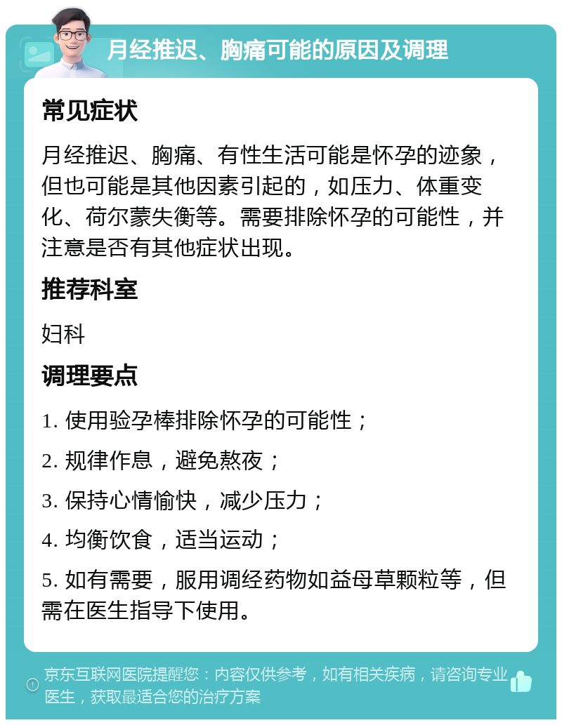 月经推迟、胸痛可能的原因及调理 常见症状 月经推迟、胸痛、有性生活可能是怀孕的迹象，但也可能是其他因素引起的，如压力、体重变化、荷尔蒙失衡等。需要排除怀孕的可能性，并注意是否有其他症状出现。 推荐科室 妇科 调理要点 1. 使用验孕棒排除怀孕的可能性； 2. 规律作息，避免熬夜； 3. 保持心情愉快，减少压力； 4. 均衡饮食，适当运动； 5. 如有需要，服用调经药物如益母草颗粒等，但需在医生指导下使用。