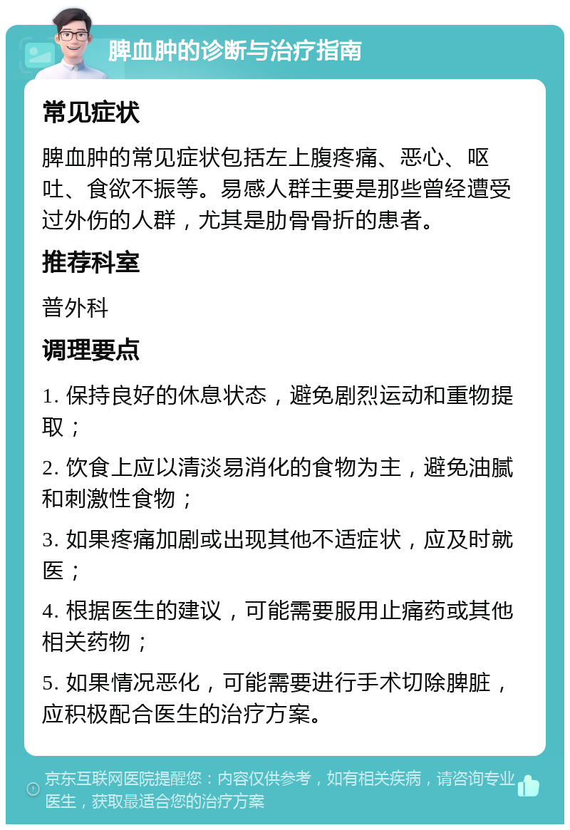 脾血肿的诊断与治疗指南 常见症状 脾血肿的常见症状包括左上腹疼痛、恶心、呕吐、食欲不振等。易感人群主要是那些曾经遭受过外伤的人群，尤其是肋骨骨折的患者。 推荐科室 普外科 调理要点 1. 保持良好的休息状态，避免剧烈运动和重物提取； 2. 饮食上应以清淡易消化的食物为主，避免油腻和刺激性食物； 3. 如果疼痛加剧或出现其他不适症状，应及时就医； 4. 根据医生的建议，可能需要服用止痛药或其他相关药物； 5. 如果情况恶化，可能需要进行手术切除脾脏，应积极配合医生的治疗方案。