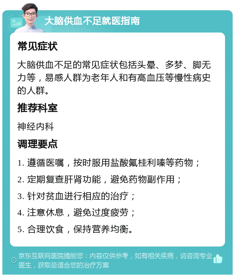 大脑供血不足就医指南 常见症状 大脑供血不足的常见症状包括头晕、多梦、脚无力等，易感人群为老年人和有高血压等慢性病史的人群。 推荐科室 神经内科 调理要点 1. 遵循医嘱，按时服用盐酸氟桂利嗪等药物； 2. 定期复查肝肾功能，避免药物副作用； 3. 针对贫血进行相应的治疗； 4. 注意休息，避免过度疲劳； 5. 合理饮食，保持营养均衡。