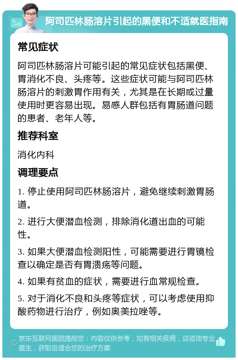 阿司匹林肠溶片引起的黑便和不适就医指南 常见症状 阿司匹林肠溶片可能引起的常见症状包括黑便、胃消化不良、头疼等。这些症状可能与阿司匹林肠溶片的刺激胃作用有关，尤其是在长期或过量使用时更容易出现。易感人群包括有胃肠道问题的患者、老年人等。 推荐科室 消化内科 调理要点 1. 停止使用阿司匹林肠溶片，避免继续刺激胃肠道。 2. 进行大便潜血检测，排除消化道出血的可能性。 3. 如果大便潜血检测阳性，可能需要进行胃镜检查以确定是否有胃溃疡等问题。 4. 如果有贫血的症状，需要进行血常规检查。 5. 对于消化不良和头疼等症状，可以考虑使用抑酸药物进行治疗，例如奥美拉唑等。