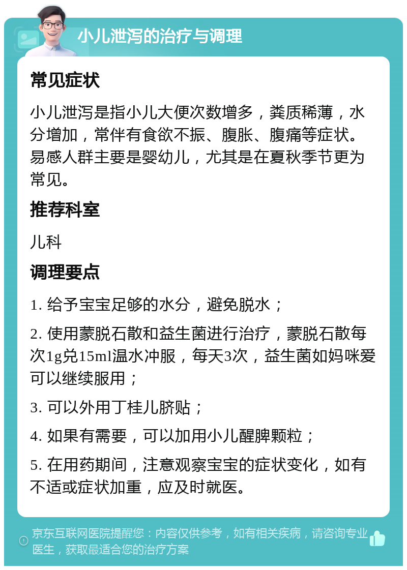 小儿泄泻的治疗与调理 常见症状 小儿泄泻是指小儿大便次数增多，粪质稀薄，水分增加，常伴有食欲不振、腹胀、腹痛等症状。易感人群主要是婴幼儿，尤其是在夏秋季节更为常见。 推荐科室 儿科 调理要点 1. 给予宝宝足够的水分，避免脱水； 2. 使用蒙脱石散和益生菌进行治疗，蒙脱石散每次1g兑15ml温水冲服，每天3次，益生菌如妈咪爱可以继续服用； 3. 可以外用丁桂儿脐贴； 4. 如果有需要，可以加用小儿醒脾颗粒； 5. 在用药期间，注意观察宝宝的症状变化，如有不适或症状加重，应及时就医。