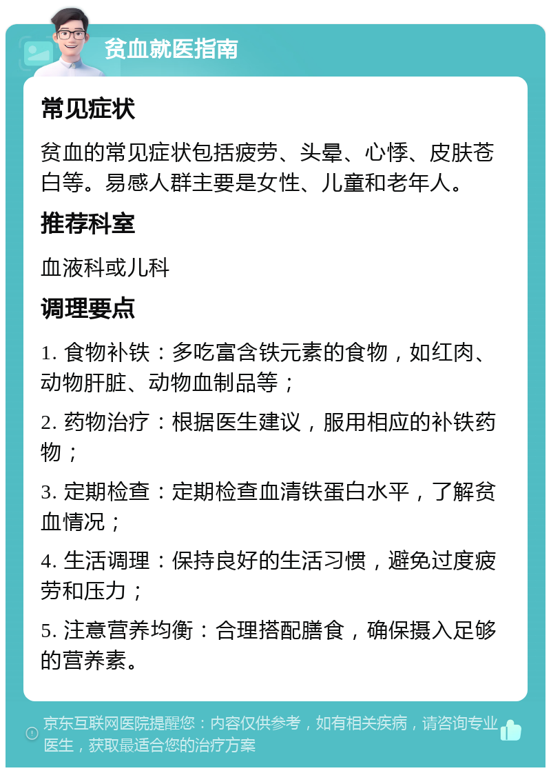 贫血就医指南 常见症状 贫血的常见症状包括疲劳、头晕、心悸、皮肤苍白等。易感人群主要是女性、儿童和老年人。 推荐科室 血液科或儿科 调理要点 1. 食物补铁：多吃富含铁元素的食物，如红肉、动物肝脏、动物血制品等； 2. 药物治疗：根据医生建议，服用相应的补铁药物； 3. 定期检查：定期检查血清铁蛋白水平，了解贫血情况； 4. 生活调理：保持良好的生活习惯，避免过度疲劳和压力； 5. 注意营养均衡：合理搭配膳食，确保摄入足够的营养素。