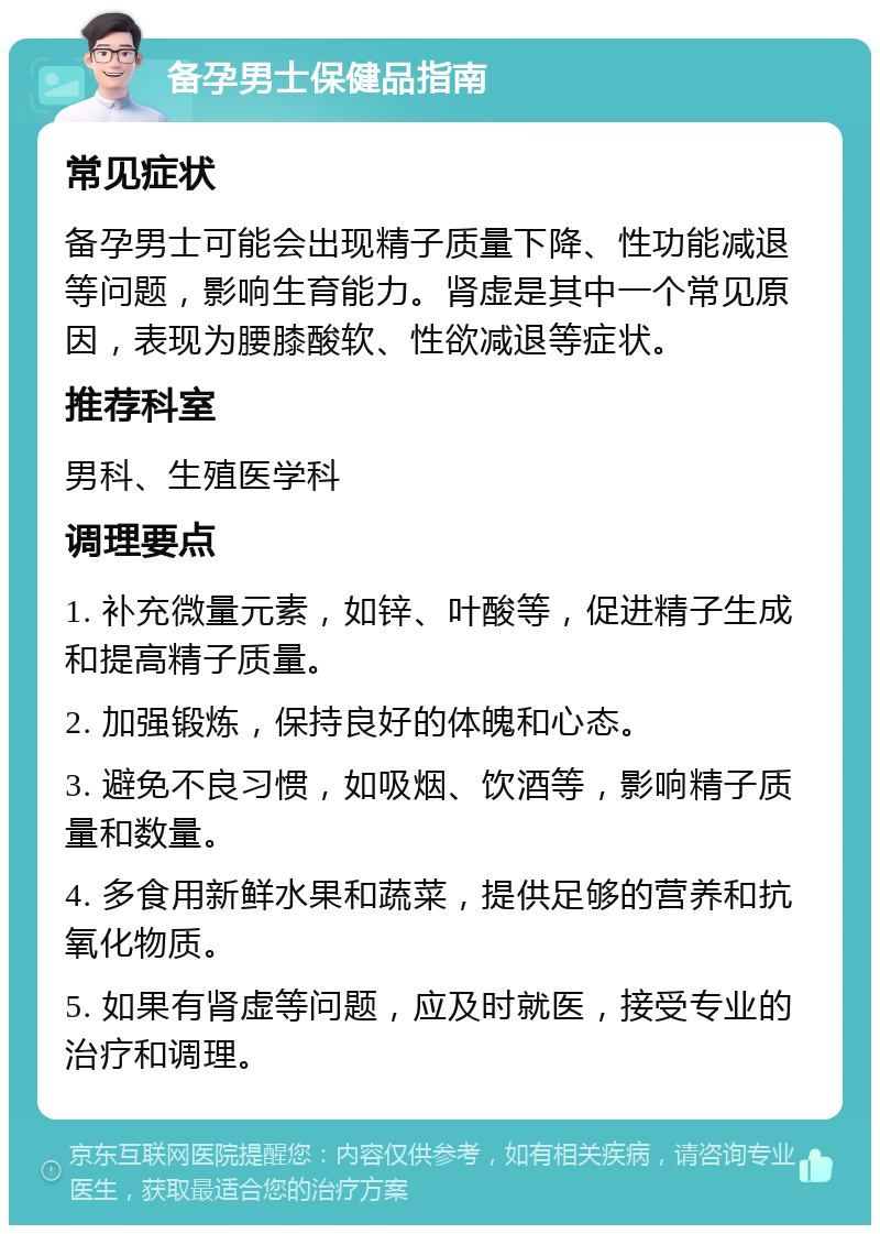 备孕男士保健品指南 常见症状 备孕男士可能会出现精子质量下降、性功能减退等问题，影响生育能力。肾虚是其中一个常见原因，表现为腰膝酸软、性欲减退等症状。 推荐科室 男科、生殖医学科 调理要点 1. 补充微量元素，如锌、叶酸等，促进精子生成和提高精子质量。 2. 加强锻炼，保持良好的体魄和心态。 3. 避免不良习惯，如吸烟、饮酒等，影响精子质量和数量。 4. 多食用新鲜水果和蔬菜，提供足够的营养和抗氧化物质。 5. 如果有肾虚等问题，应及时就医，接受专业的治疗和调理。