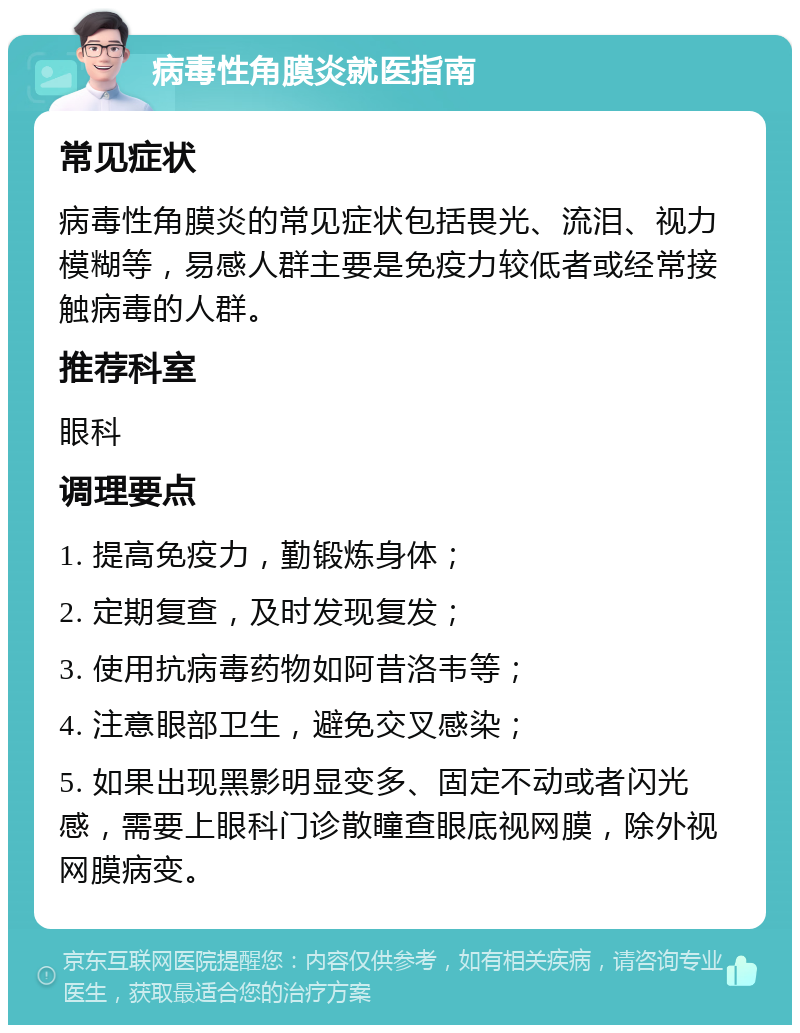 病毒性角膜炎就医指南 常见症状 病毒性角膜炎的常见症状包括畏光、流泪、视力模糊等，易感人群主要是免疫力较低者或经常接触病毒的人群。 推荐科室 眼科 调理要点 1. 提高免疫力，勤锻炼身体； 2. 定期复查，及时发现复发； 3. 使用抗病毒药物如阿昔洛韦等； 4. 注意眼部卫生，避免交叉感染； 5. 如果出现黑影明显变多、固定不动或者闪光感，需要上眼科门诊散瞳查眼底视网膜，除外视网膜病变。