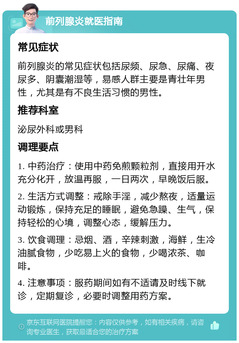 前列腺炎就医指南 常见症状 前列腺炎的常见症状包括尿频、尿急、尿痛、夜尿多、阴囊潮湿等，易感人群主要是青壮年男性，尤其是有不良生活习惯的男性。 推荐科室 泌尿外科或男科 调理要点 1. 中药治疗：使用中药免煎颗粒剂，直接用开水充分化开，放温再服，一日两次，早晚饭后服。 2. 生活方式调整：戒除手淫，减少熬夜，适量运动锻炼，保持充足的睡眠，避免急躁、生气，保持轻松的心境，调整心态，缓解压力。 3. 饮食调理：忌烟、酒，辛辣刺激，海鲜，生冷油腻食物，少吃易上火的食物，少喝浓茶、咖啡。 4. 注意事项：服药期间如有不适请及时线下就诊，定期复诊，必要时调整用药方案。