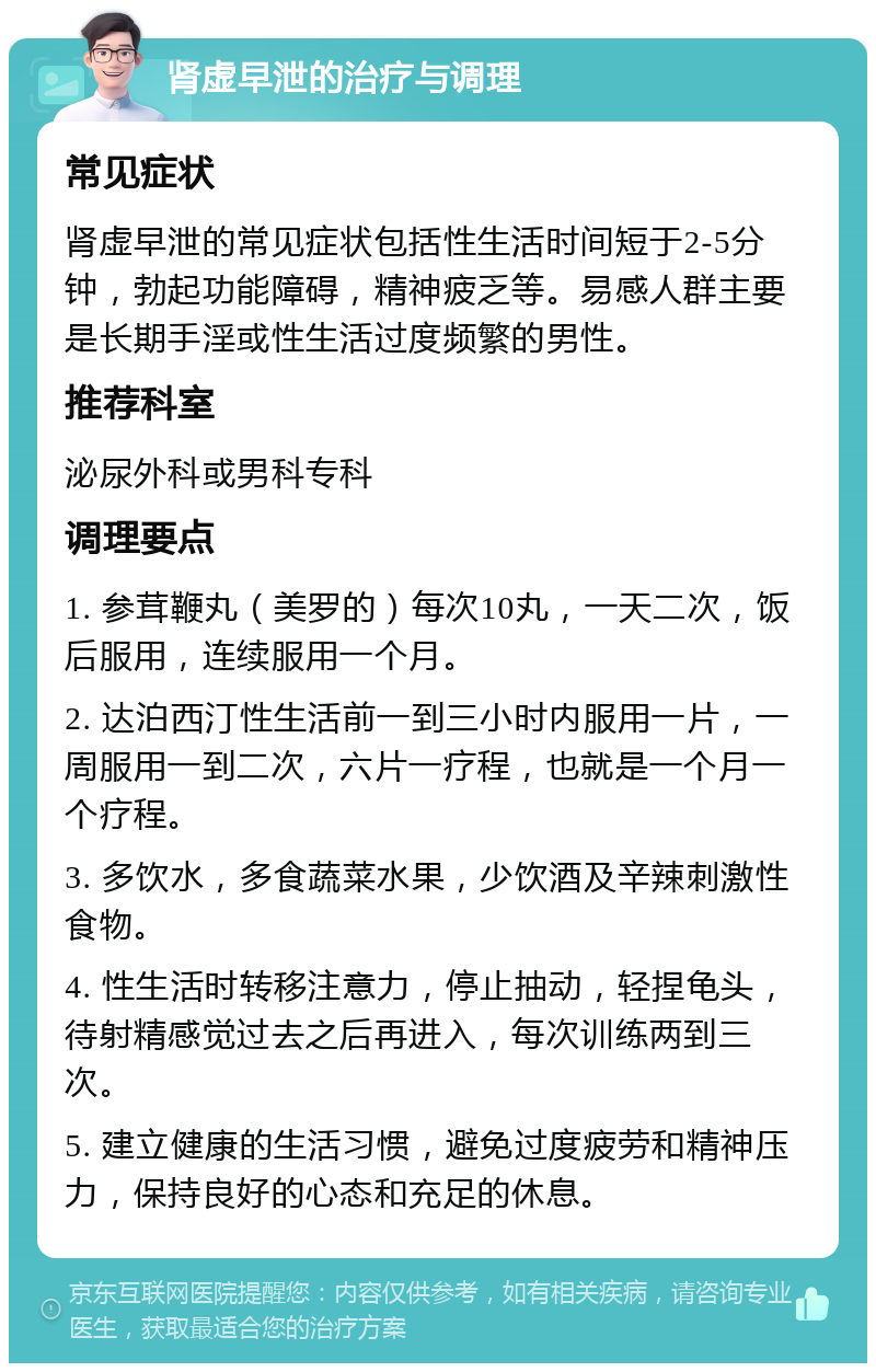 肾虚早泄的治疗与调理 常见症状 肾虚早泄的常见症状包括性生活时间短于2-5分钟，勃起功能障碍，精神疲乏等。易感人群主要是长期手淫或性生活过度频繁的男性。 推荐科室 泌尿外科或男科专科 调理要点 1. 参茸鞭丸（美罗的）每次10丸，一天二次，饭后服用，连续服用一个月。 2. 达泊西汀性生活前一到三小时内服用一片，一周服用一到二次，六片一疗程，也就是一个月一个疗程。 3. 多饮水，多食蔬菜水果，少饮酒及辛辣刺激性食物。 4. 性生活时转移注意力，停止抽动，轻捏龟头，待射精感觉过去之后再进入，每次训练两到三次。 5. 建立健康的生活习惯，避免过度疲劳和精神压力，保持良好的心态和充足的休息。