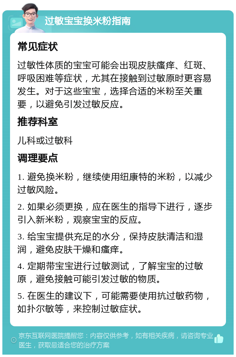 过敏宝宝换米粉指南 常见症状 过敏性体质的宝宝可能会出现皮肤瘙痒、红斑、呼吸困难等症状，尤其在接触到过敏原时更容易发生。对于这些宝宝，选择合适的米粉至关重要，以避免引发过敏反应。 推荐科室 儿科或过敏科 调理要点 1. 避免换米粉，继续使用纽康特的米粉，以减少过敏风险。 2. 如果必须更换，应在医生的指导下进行，逐步引入新米粉，观察宝宝的反应。 3. 给宝宝提供充足的水分，保持皮肤清洁和湿润，避免皮肤干燥和瘙痒。 4. 定期带宝宝进行过敏测试，了解宝宝的过敏原，避免接触可能引发过敏的物质。 5. 在医生的建议下，可能需要使用抗过敏药物，如扑尔敏等，来控制过敏症状。