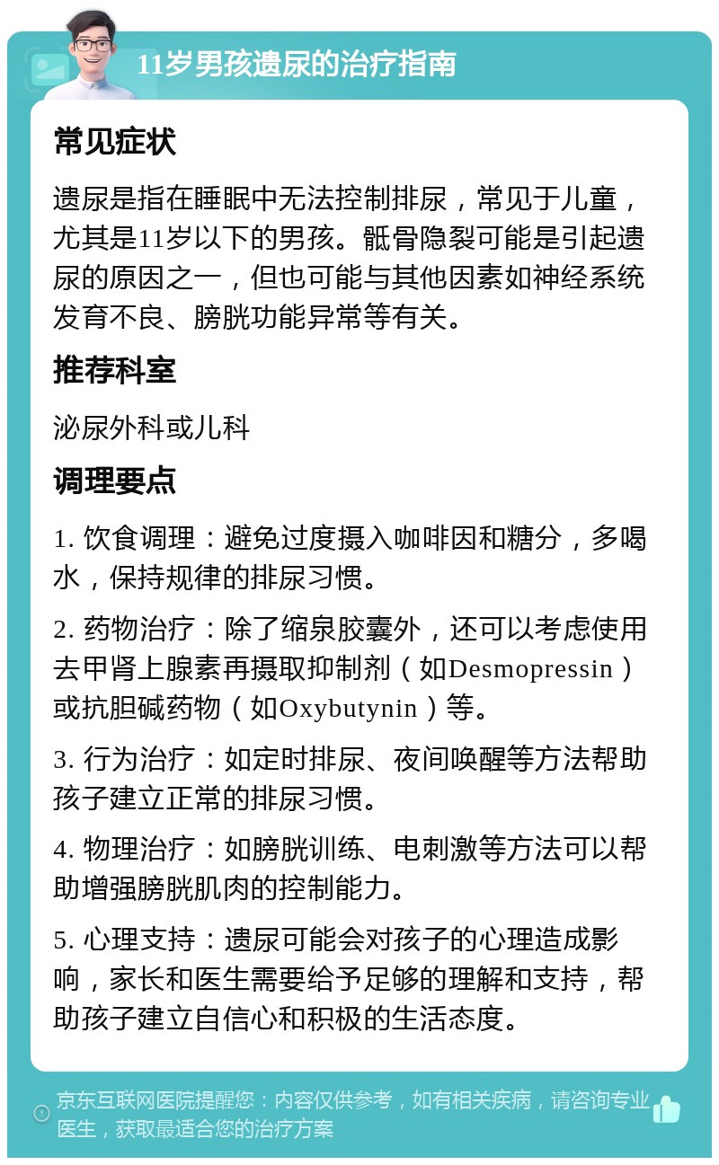 11岁男孩遗尿的治疗指南 常见症状 遗尿是指在睡眠中无法控制排尿，常见于儿童，尤其是11岁以下的男孩。骶骨隐裂可能是引起遗尿的原因之一，但也可能与其他因素如神经系统发育不良、膀胱功能异常等有关。 推荐科室 泌尿外科或儿科 调理要点 1. 饮食调理：避免过度摄入咖啡因和糖分，多喝水，保持规律的排尿习惯。 2. 药物治疗：除了缩泉胶囊外，还可以考虑使用去甲肾上腺素再摄取抑制剂（如Desmopressin）或抗胆碱药物（如Oxybutynin）等。 3. 行为治疗：如定时排尿、夜间唤醒等方法帮助孩子建立正常的排尿习惯。 4. 物理治疗：如膀胱训练、电刺激等方法可以帮助增强膀胱肌肉的控制能力。 5. 心理支持：遗尿可能会对孩子的心理造成影响，家长和医生需要给予足够的理解和支持，帮助孩子建立自信心和积极的生活态度。