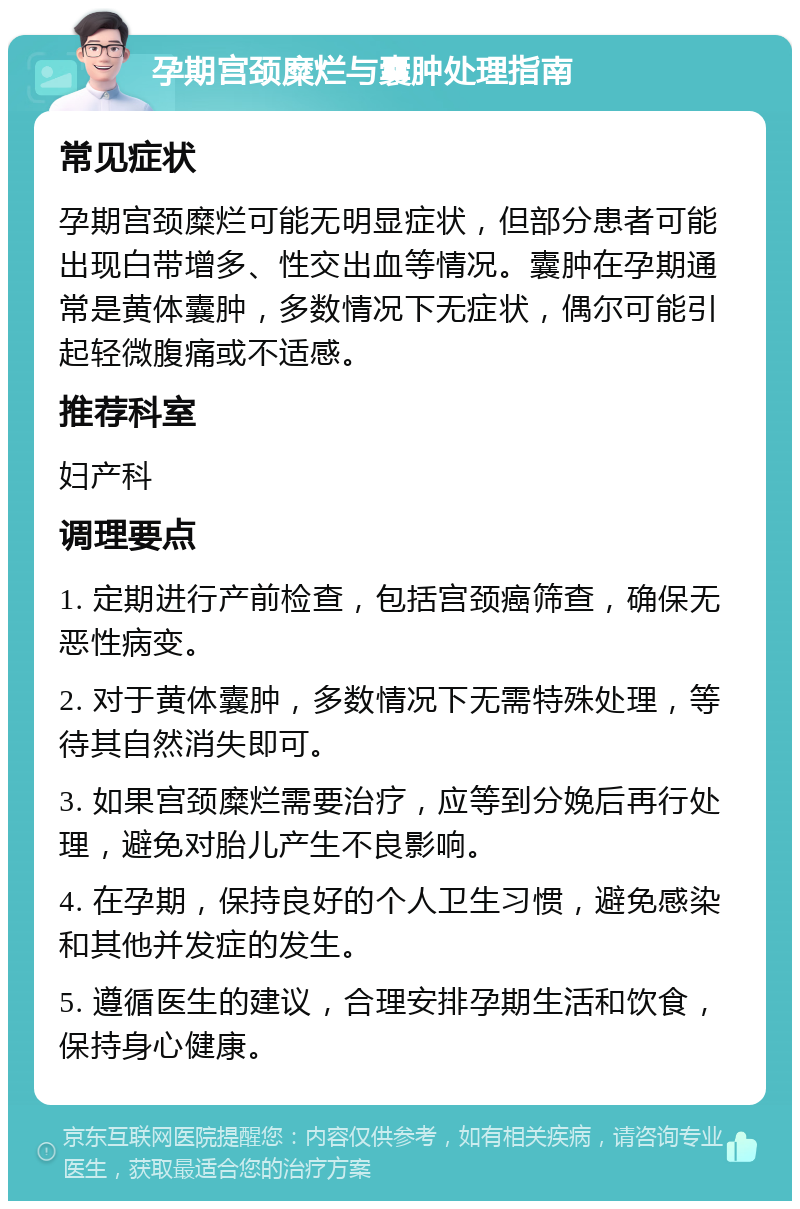 孕期宫颈糜烂与囊肿处理指南 常见症状 孕期宫颈糜烂可能无明显症状，但部分患者可能出现白带增多、性交出血等情况。囊肿在孕期通常是黄体囊肿，多数情况下无症状，偶尔可能引起轻微腹痛或不适感。 推荐科室 妇产科 调理要点 1. 定期进行产前检查，包括宫颈癌筛查，确保无恶性病变。 2. 对于黄体囊肿，多数情况下无需特殊处理，等待其自然消失即可。 3. 如果宫颈糜烂需要治疗，应等到分娩后再行处理，避免对胎儿产生不良影响。 4. 在孕期，保持良好的个人卫生习惯，避免感染和其他并发症的发生。 5. 遵循医生的建议，合理安排孕期生活和饮食，保持身心健康。