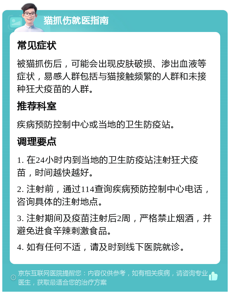 猫抓伤就医指南 常见症状 被猫抓伤后，可能会出现皮肤破损、渗出血液等症状，易感人群包括与猫接触频繁的人群和未接种狂犬疫苗的人群。 推荐科室 疾病预防控制中心或当地的卫生防疫站。 调理要点 1. 在24小时内到当地的卫生防疫站注射狂犬疫苗，时间越快越好。 2. 注射前，通过114查询疾病预防控制中心电话，咨询具体的注射地点。 3. 注射期间及疫苗注射后2周，严格禁止烟酒，并避免进食辛辣刺激食品。 4. 如有任何不适，请及时到线下医院就诊。