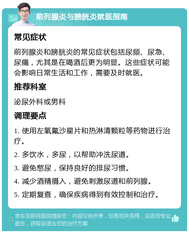 前列腺炎与膀胱炎就医指南 常见症状 前列腺炎和膀胱炎的常见症状包括尿频、尿急、尿痛，尤其是在喝酒后更为明显。这些症状可能会影响日常生活和工作，需要及时就医。 推荐科室 泌尿外科或男科 调理要点 1. 使用左氧氟沙星片和热淋清颗粒等药物进行治疗。 2. 多饮水，多尿，以帮助冲洗尿道。 3. 避免憋尿，保持良好的排尿习惯。 4. 减少酒精摄入，避免刺激尿道和前列腺。 5. 定期复查，确保疾病得到有效控制和治疗。