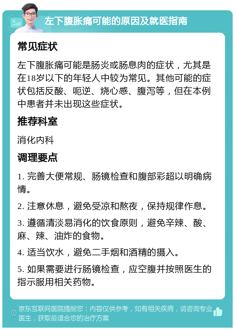 左下腹胀痛可能的原因及就医指南 常见症状 左下腹胀痛可能是肠炎或肠息肉的症状，尤其是在18岁以下的年轻人中较为常见。其他可能的症状包括反酸、呃逆、烧心感、腹泻等，但在本例中患者并未出现这些症状。 推荐科室 消化内科 调理要点 1. 完善大便常规、肠镜检查和腹部彩超以明确病情。 2. 注意休息，避免受凉和熬夜，保持规律作息。 3. 遵循清淡易消化的饮食原则，避免辛辣、酸、麻、辣、油炸的食物。 4. 适当饮水，避免二手烟和酒精的摄入。 5. 如果需要进行肠镜检查，应空腹并按照医生的指示服用相关药物。