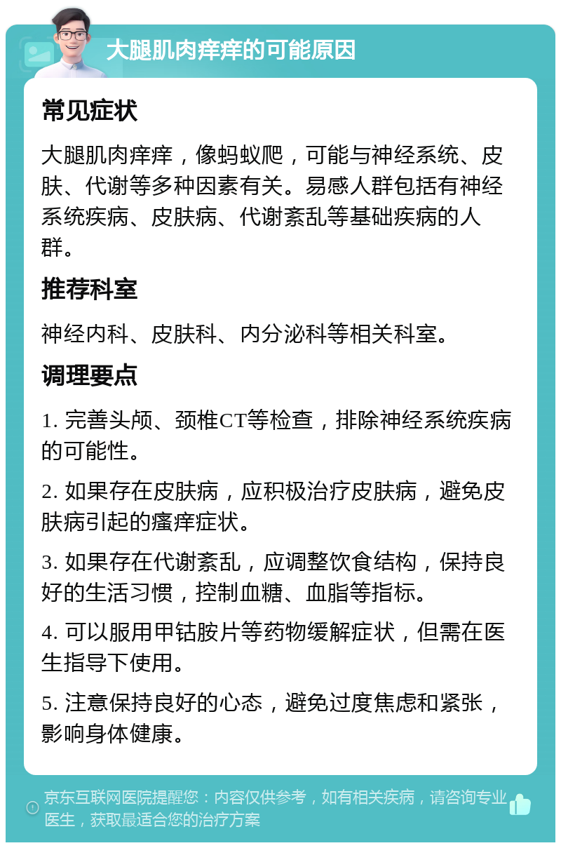 大腿肌肉痒痒的可能原因 常见症状 大腿肌肉痒痒，像蚂蚁爬，可能与神经系统、皮肤、代谢等多种因素有关。易感人群包括有神经系统疾病、皮肤病、代谢紊乱等基础疾病的人群。 推荐科室 神经内科、皮肤科、内分泌科等相关科室。 调理要点 1. 完善头颅、颈椎CT等检查，排除神经系统疾病的可能性。 2. 如果存在皮肤病，应积极治疗皮肤病，避免皮肤病引起的瘙痒症状。 3. 如果存在代谢紊乱，应调整饮食结构，保持良好的生活习惯，控制血糖、血脂等指标。 4. 可以服用甲钴胺片等药物缓解症状，但需在医生指导下使用。 5. 注意保持良好的心态，避免过度焦虑和紧张，影响身体健康。