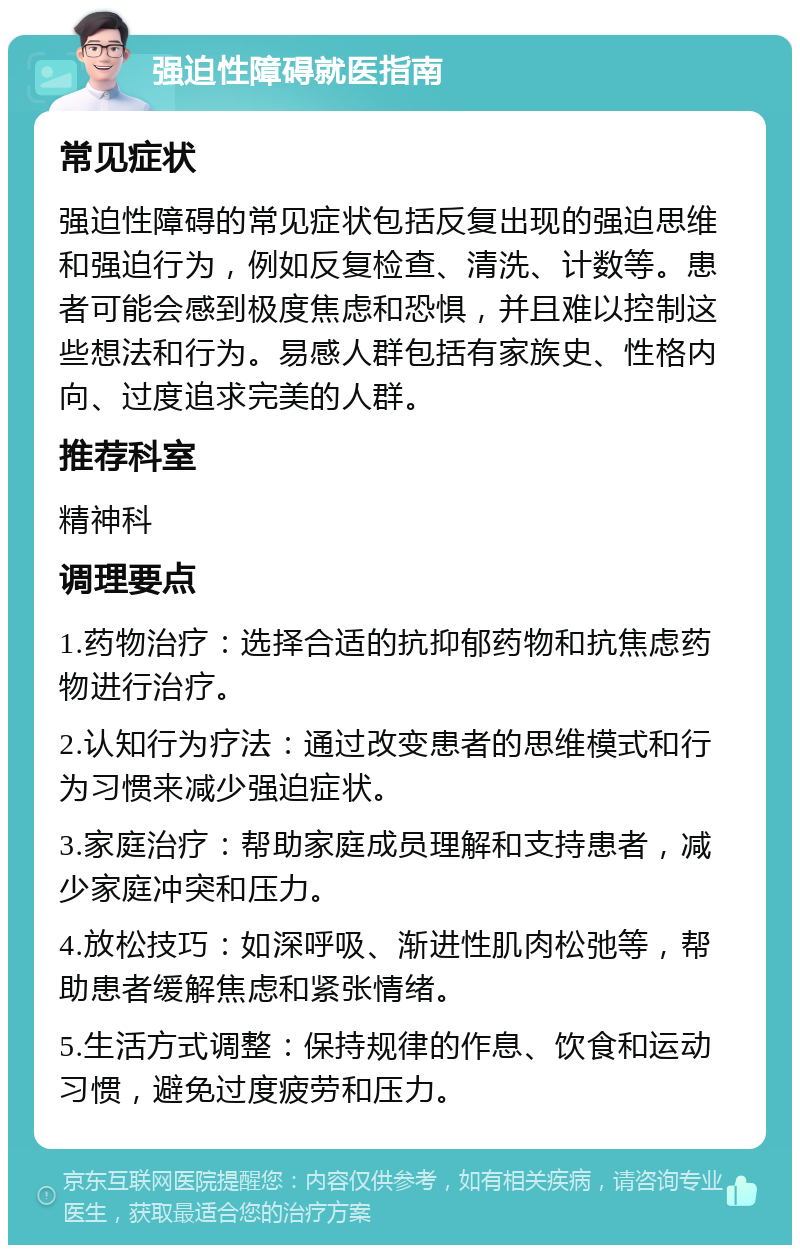 强迫性障碍就医指南 常见症状 强迫性障碍的常见症状包括反复出现的强迫思维和强迫行为，例如反复检查、清洗、计数等。患者可能会感到极度焦虑和恐惧，并且难以控制这些想法和行为。易感人群包括有家族史、性格内向、过度追求完美的人群。 推荐科室 精神科 调理要点 1.药物治疗：选择合适的抗抑郁药物和抗焦虑药物进行治疗。 2.认知行为疗法：通过改变患者的思维模式和行为习惯来减少强迫症状。 3.家庭治疗：帮助家庭成员理解和支持患者，减少家庭冲突和压力。 4.放松技巧：如深呼吸、渐进性肌肉松弛等，帮助患者缓解焦虑和紧张情绪。 5.生活方式调整：保持规律的作息、饮食和运动习惯，避免过度疲劳和压力。