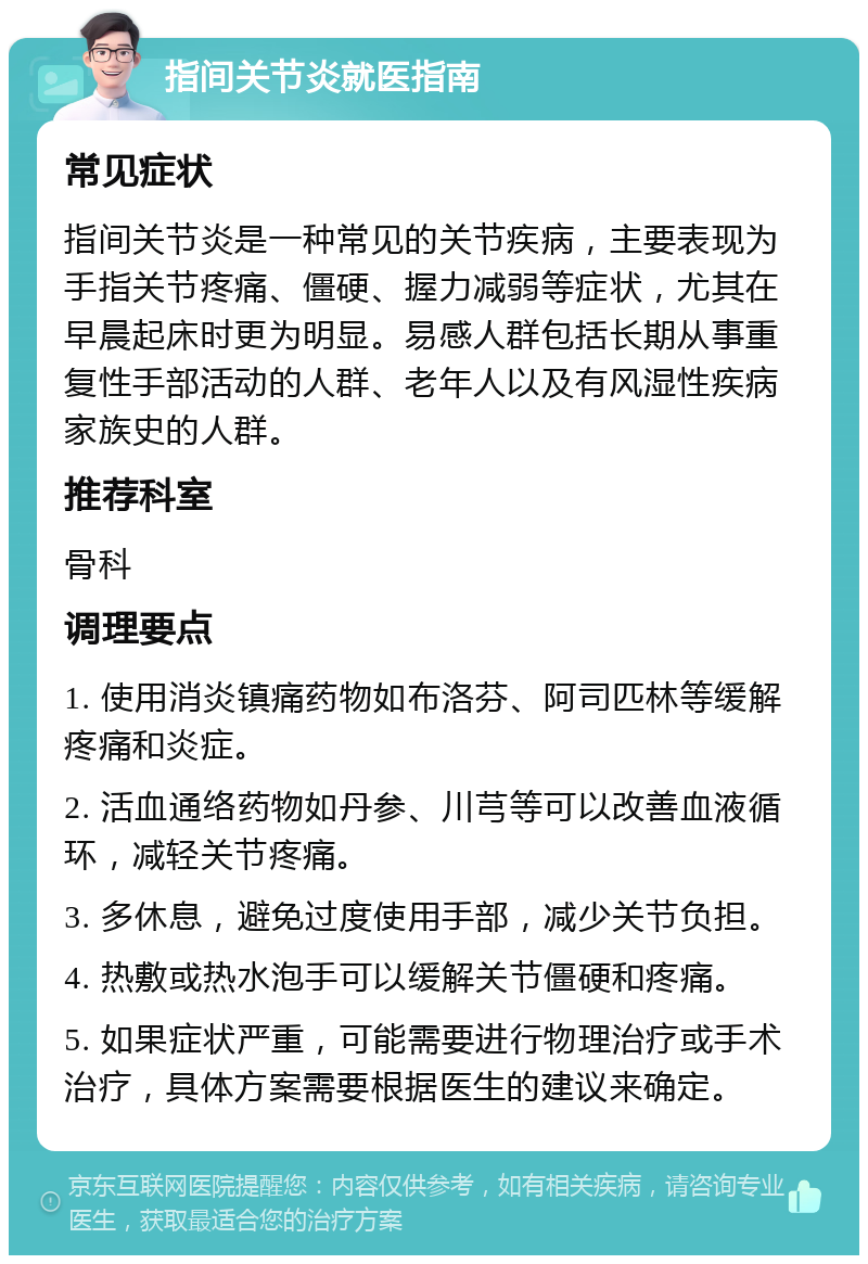 指间关节炎就医指南 常见症状 指间关节炎是一种常见的关节疾病，主要表现为手指关节疼痛、僵硬、握力减弱等症状，尤其在早晨起床时更为明显。易感人群包括长期从事重复性手部活动的人群、老年人以及有风湿性疾病家族史的人群。 推荐科室 骨科 调理要点 1. 使用消炎镇痛药物如布洛芬、阿司匹林等缓解疼痛和炎症。 2. 活血通络药物如丹参、川芎等可以改善血液循环，减轻关节疼痛。 3. 多休息，避免过度使用手部，减少关节负担。 4. 热敷或热水泡手可以缓解关节僵硬和疼痛。 5. 如果症状严重，可能需要进行物理治疗或手术治疗，具体方案需要根据医生的建议来确定。