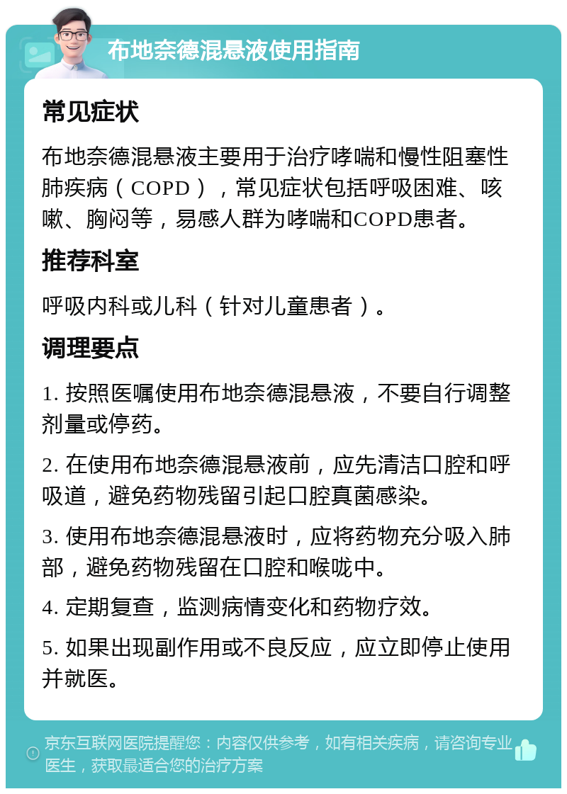 布地奈德混悬液使用指南 常见症状 布地奈德混悬液主要用于治疗哮喘和慢性阻塞性肺疾病（COPD），常见症状包括呼吸困难、咳嗽、胸闷等，易感人群为哮喘和COPD患者。 推荐科室 呼吸内科或儿科（针对儿童患者）。 调理要点 1. 按照医嘱使用布地奈德混悬液，不要自行调整剂量或停药。 2. 在使用布地奈德混悬液前，应先清洁口腔和呼吸道，避免药物残留引起口腔真菌感染。 3. 使用布地奈德混悬液时，应将药物充分吸入肺部，避免药物残留在口腔和喉咙中。 4. 定期复查，监测病情变化和药物疗效。 5. 如果出现副作用或不良反应，应立即停止使用并就医。