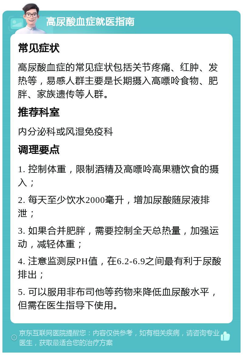 高尿酸血症就医指南 常见症状 高尿酸血症的常见症状包括关节疼痛、红肿、发热等，易感人群主要是长期摄入高嘌呤食物、肥胖、家族遗传等人群。 推荐科室 内分泌科或风湿免疫科 调理要点 1. 控制体重，限制酒精及高嘌呤高果糖饮食的摄入； 2. 每天至少饮水2000毫升，增加尿酸随尿液排泄； 3. 如果合并肥胖，需要控制全天总热量，加强运动，减轻体重； 4. 注意监测尿PH值，在6.2-6.9之间最有利于尿酸排出； 5. 可以服用非布司他等药物来降低血尿酸水平，但需在医生指导下使用。