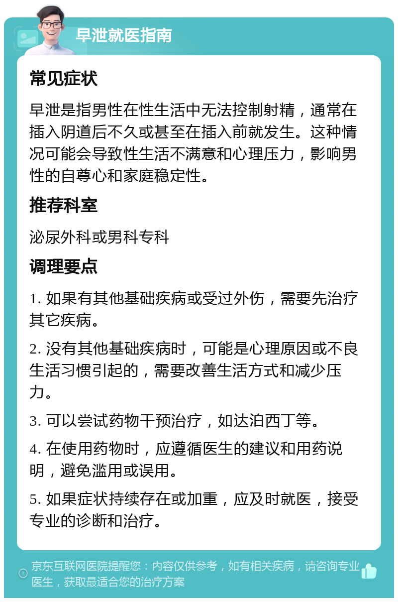 早泄就医指南 常见症状 早泄是指男性在性生活中无法控制射精，通常在插入阴道后不久或甚至在插入前就发生。这种情况可能会导致性生活不满意和心理压力，影响男性的自尊心和家庭稳定性。 推荐科室 泌尿外科或男科专科 调理要点 1. 如果有其他基础疾病或受过外伤，需要先治疗其它疾病。 2. 没有其他基础疾病时，可能是心理原因或不良生活习惯引起的，需要改善生活方式和减少压力。 3. 可以尝试药物干预治疗，如达泊西丁等。 4. 在使用药物时，应遵循医生的建议和用药说明，避免滥用或误用。 5. 如果症状持续存在或加重，应及时就医，接受专业的诊断和治疗。