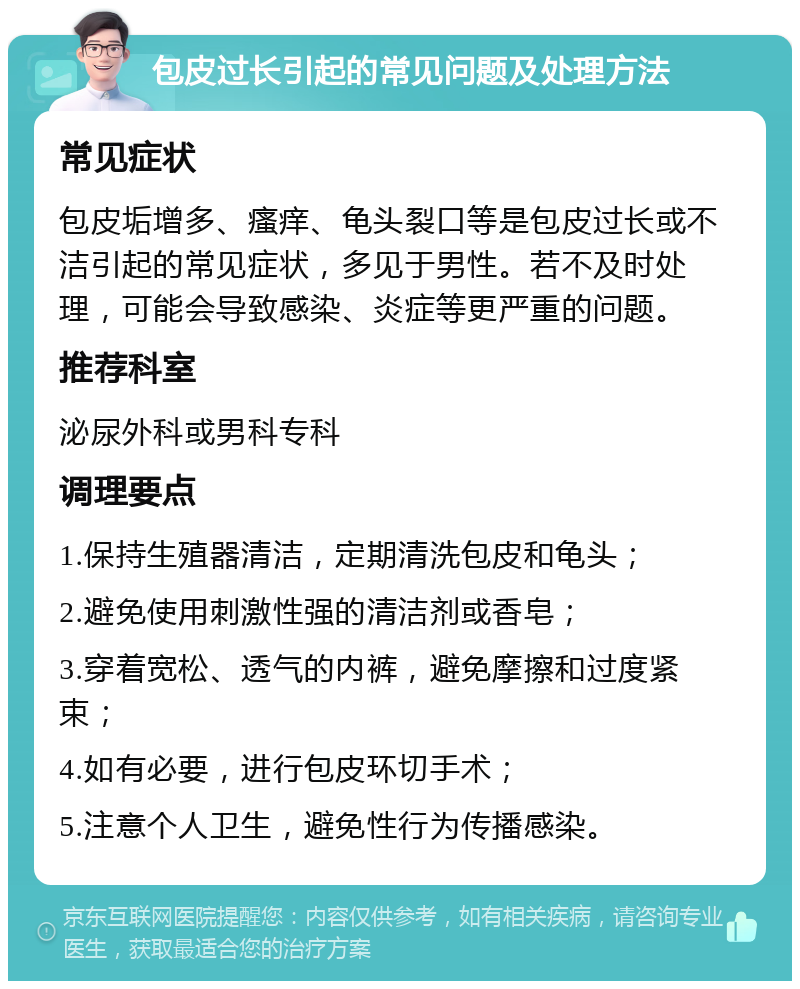 包皮过长引起的常见问题及处理方法 常见症状 包皮垢增多、瘙痒、龟头裂口等是包皮过长或不洁引起的常见症状，多见于男性。若不及时处理，可能会导致感染、炎症等更严重的问题。 推荐科室 泌尿外科或男科专科 调理要点 1.保持生殖器清洁，定期清洗包皮和龟头； 2.避免使用刺激性强的清洁剂或香皂； 3.穿着宽松、透气的内裤，避免摩擦和过度紧束； 4.如有必要，进行包皮环切手术； 5.注意个人卫生，避免性行为传播感染。