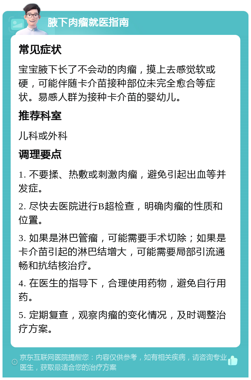 腋下肉瘤就医指南 常见症状 宝宝腋下长了不会动的肉瘤，摸上去感觉软或硬，可能伴随卡介苗接种部位未完全愈合等症状。易感人群为接种卡介苗的婴幼儿。 推荐科室 儿科或外科 调理要点 1. 不要揉、热敷或刺激肉瘤，避免引起出血等并发症。 2. 尽快去医院进行B超检查，明确肉瘤的性质和位置。 3. 如果是淋巴管瘤，可能需要手术切除；如果是卡介苗引起的淋巴结增大，可能需要局部引流通畅和抗结核治疗。 4. 在医生的指导下，合理使用药物，避免自行用药。 5. 定期复查，观察肉瘤的变化情况，及时调整治疗方案。