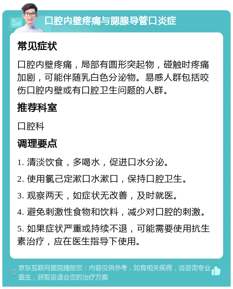 口腔内壁疼痛与腮腺导管口炎症 常见症状 口腔内壁疼痛，局部有圆形突起物，碰触时疼痛加剧，可能伴随乳白色分泌物。易感人群包括咬伤口腔内壁或有口腔卫生问题的人群。 推荐科室 口腔科 调理要点 1. 清淡饮食，多喝水，促进口水分泌。 2. 使用氯己定漱口水漱口，保持口腔卫生。 3. 观察两天，如症状无改善，及时就医。 4. 避免刺激性食物和饮料，减少对口腔的刺激。 5. 如果症状严重或持续不退，可能需要使用抗生素治疗，应在医生指导下使用。