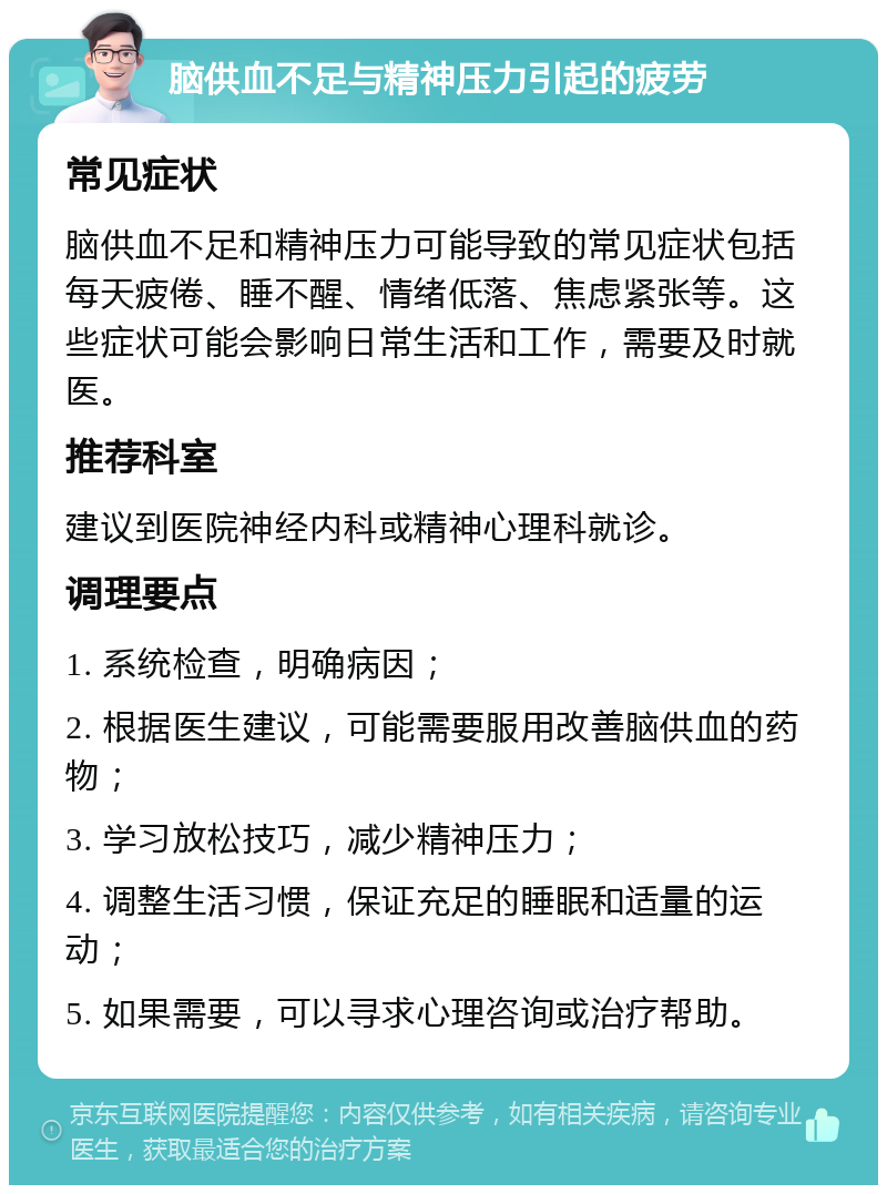 脑供血不足与精神压力引起的疲劳 常见症状 脑供血不足和精神压力可能导致的常见症状包括每天疲倦、睡不醒、情绪低落、焦虑紧张等。这些症状可能会影响日常生活和工作，需要及时就医。 推荐科室 建议到医院神经内科或精神心理科就诊。 调理要点 1. 系统检查，明确病因； 2. 根据医生建议，可能需要服用改善脑供血的药物； 3. 学习放松技巧，减少精神压力； 4. 调整生活习惯，保证充足的睡眠和适量的运动； 5. 如果需要，可以寻求心理咨询或治疗帮助。