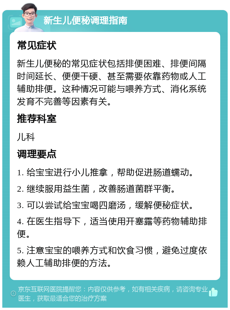 新生儿便秘调理指南 常见症状 新生儿便秘的常见症状包括排便困难、排便间隔时间延长、便便干硬、甚至需要依靠药物或人工辅助排便。这种情况可能与喂养方式、消化系统发育不完善等因素有关。 推荐科室 儿科 调理要点 1. 给宝宝进行小儿推拿，帮助促进肠道蠕动。 2. 继续服用益生菌，改善肠道菌群平衡。 3. 可以尝试给宝宝喝四磨汤，缓解便秘症状。 4. 在医生指导下，适当使用开塞露等药物辅助排便。 5. 注意宝宝的喂养方式和饮食习惯，避免过度依赖人工辅助排便的方法。