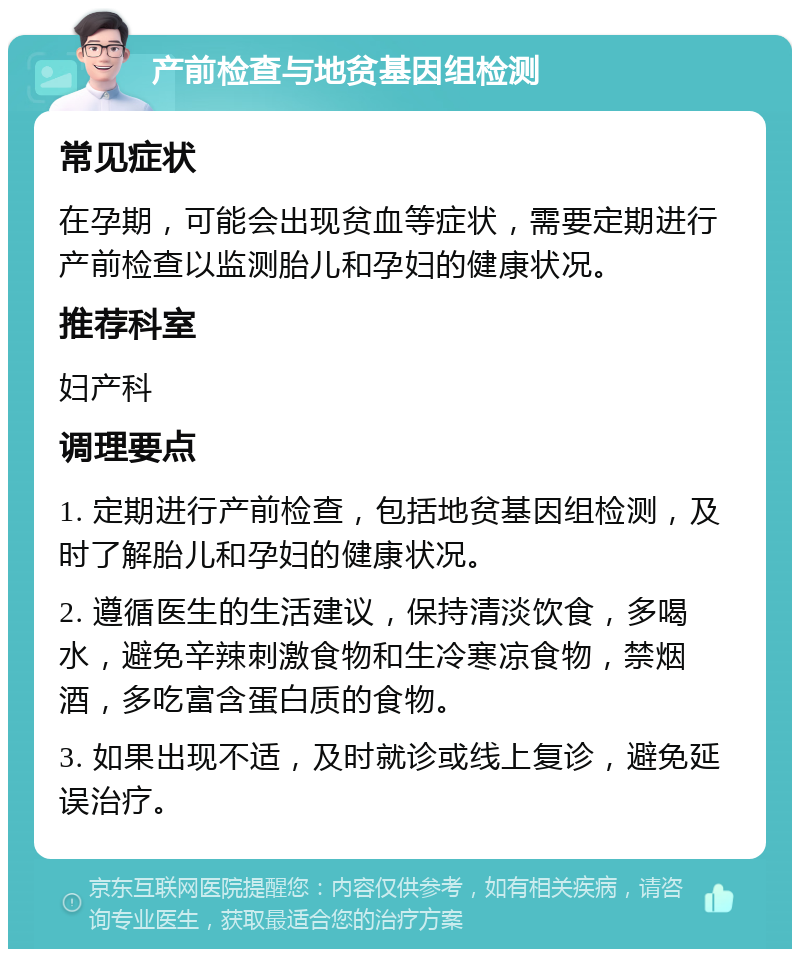 产前检查与地贫基因组检测 常见症状 在孕期，可能会出现贫血等症状，需要定期进行产前检查以监测胎儿和孕妇的健康状况。 推荐科室 妇产科 调理要点 1. 定期进行产前检查，包括地贫基因组检测，及时了解胎儿和孕妇的健康状况。 2. 遵循医生的生活建议，保持清淡饮食，多喝水，避免辛辣刺激食物和生冷寒凉食物，禁烟酒，多吃富含蛋白质的食物。 3. 如果出现不适，及时就诊或线上复诊，避免延误治疗。