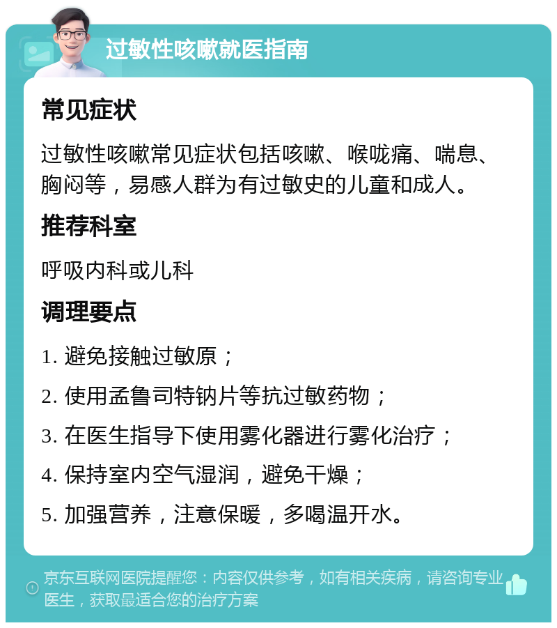 过敏性咳嗽就医指南 常见症状 过敏性咳嗽常见症状包括咳嗽、喉咙痛、喘息、胸闷等，易感人群为有过敏史的儿童和成人。 推荐科室 呼吸内科或儿科 调理要点 1. 避免接触过敏原； 2. 使用孟鲁司特钠片等抗过敏药物； 3. 在医生指导下使用雾化器进行雾化治疗； 4. 保持室内空气湿润，避免干燥； 5. 加强营养，注意保暖，多喝温开水。