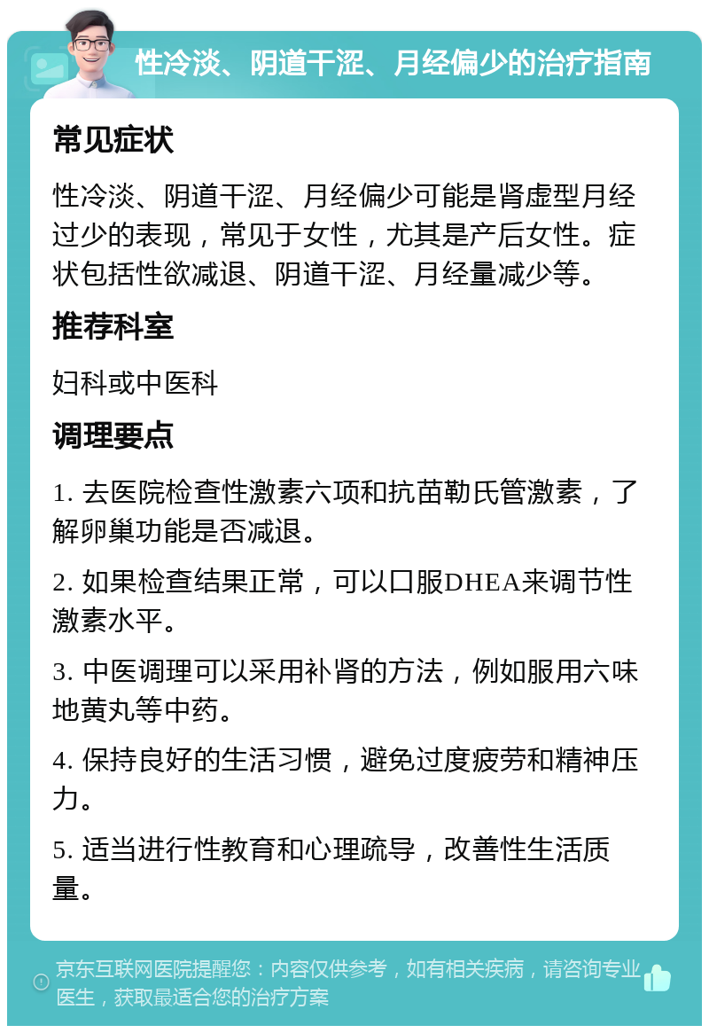 性冷淡、阴道干涩、月经偏少的治疗指南 常见症状 性冷淡、阴道干涩、月经偏少可能是肾虚型月经过少的表现，常见于女性，尤其是产后女性。症状包括性欲减退、阴道干涩、月经量减少等。 推荐科室 妇科或中医科 调理要点 1. 去医院检查性激素六项和抗苗勒氏管激素，了解卵巢功能是否减退。 2. 如果检查结果正常，可以口服DHEA来调节性激素水平。 3. 中医调理可以采用补肾的方法，例如服用六味地黄丸等中药。 4. 保持良好的生活习惯，避免过度疲劳和精神压力。 5. 适当进行性教育和心理疏导，改善性生活质量。